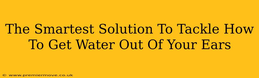 The Smartest Solution To Tackle How To Get Water Out Of Your Ears